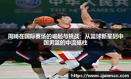 周琦在国际赛场的崛起与挑战：从篮球新星到中国男篮的中流砥柱