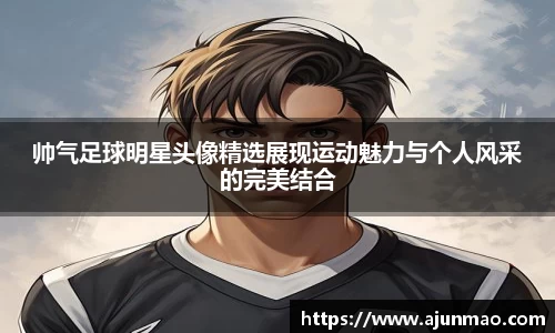 帅气足球明星头像精选展现运动魅力与个人风采的完美结合